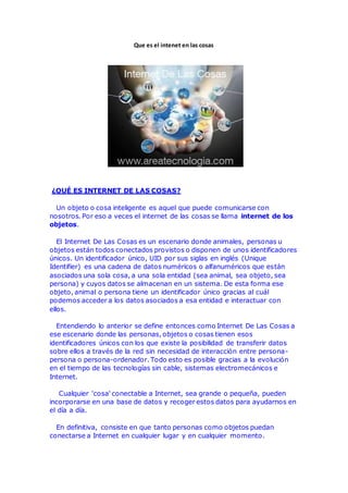 Que es el intenet en las cosas
¿QUÉ ES INTERNET DE LAS COSAS?
Un objeto o cosa inteligente es aquel que puede comunicarse con
nosotros. Por eso a veces el internet de las cosas se llama internet de los
objetos.
El Internet De Las Cosas es un escenario donde animales, personas u
objetos están todos conectados provistos o disponen de unos identificadores
únicos. Un identificador único, UID por sus siglas en inglés (Unique
Identifier) es una cadena de datos numéricos o alfanuméricos que están
asociados una sola cosa, a una sola entidad (sea animal, sea objeto, sea
persona) y cuyos datos se almacenan en un sistema. De esta forma ese
objeto, animal o persona tiene un identificador único gracias al cuál
podemos acceder a los datos asociados a esa entidad e interactuar con
ellos.
Entendiendo lo anterior se define entonces como Internet De Las Cosas a
ese escenario donde las personas, objetos o cosas tienen esos
identificadores únicos con los que existe la posibilidad de transferir datos
sobre ellos a través de la red sin necesidad de interacción entre persona-
persona o persona-ordenador. Todo esto es posible gracias a la evolución
en el tiempo de las tecnologías sin cable, sistemas electromecánicos e
Internet.
Cualquier 'cosa' conectable a Internet, sea grande o pequeña, pueden
incorporarse en una base de datos y recoger estos datos para ayudarnos en
el día a día.
En definitiva, consiste en que tanto personas como objetos puedan
conectarse a Internet en cualquier lugar y en cualquier momento.
 