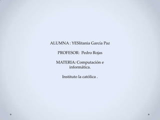 ALUMNA : YESlitania García Paz
PROFESOR: Pedro Rojas
MATERIA: Computación e
informática.
Instituto la católica .
 