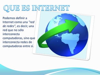 Podemos definir a
Internet como una "red
de redes", es decir, una
red que no sólo
interconecta
computadoras, sino que
interconecta redes de
computadoras entre sí.
 