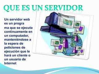 Un servidor web
es un progra
ma que se ejecuta
continuamente en
un computador,
manteniéndose a
la espera de
peticiones de
ejecución que le
hará un cliente o
un usuario de
Internet
 