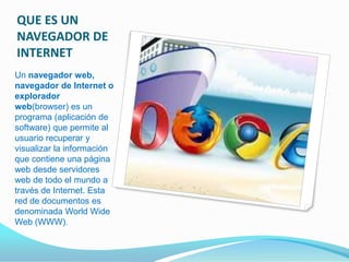 QUE ES UN
NAVEGADOR DE
INTERNET
Un navegador web,
navegador de Internet o
explorador
web(browser) es un
programa (aplicación de
software) que permite al
usuario recuperar y
visualizar la información
que contiene una página
web desde servidores
web de todo el mundo a
través de Internet. Esta
red de documentos es
denominada World Wide
Web (WWW).
 