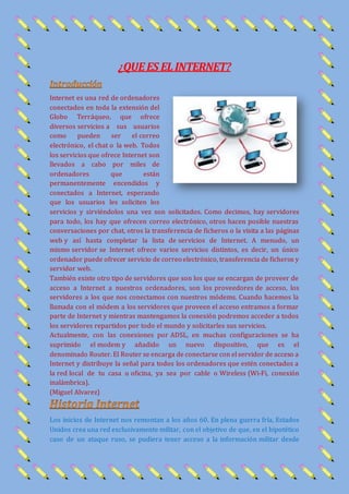 ¿QUEES ELINTERNET?
Internet es una red de ordenadores
conectados en toda la extensión del
Globo Terráqueo, que ofrece
diversos servicios a sus usuarios
como pueden ser el correo
electrónico, el chat o la web. Todos
los servicios que ofrece Internet son
llevados a cabo por miles de
ordenadores que están
permanentemente encendidos y
conectados a Internet, esperando
que los usuarios les soliciten los
servicios y sirviéndolos una vez son solicitados. Como decimos, hay servidores
para todo, los hay que ofrecen correo electrónico, otros hacen posible nuestras
conversaciones por chat, otros la transferencia de ficheros o la visita a las páginas
web y así hasta completar la lista de servicios de Internet. A menudo, un
mismo servidor se Internet ofrece varios servicios distintos, es decir, un único
ordenador puede ofrecer servicio de correo electrónico, transferencia de ficheros y
servidor web.
También existe otro tipo de servidores que son los que se encargan de proveer de
acceso a Internet a nuestros ordenadores, son los proveedores de acceso, los
servidores a los que nos conectamos con nuestros módems. Cuando hacemos la
llamada con el módem a los servidores que proveen el acceso entramos a formar
parte de Internet y mientras mantengamos la conexión podremos acceder a todos
los servidores repartidos por todo el mundo y solicitarles sus servicios.
Actualmente, con las conexiones por ADSL, en muchas configuraciones se ha
suprimido el modem y añadido un nuevo dispositivo, que es el
denominado Router. El Router se encarga de conectarse con el servidor de acceso a
Internet y distribuye la señal para todos los ordenadores que estén conectados a
la red local de tu casa u oficina, ya sea por cable o Wireless (Wi-Fi, conexión
inalámbrica).
(Miguel Alvarez)
Los inicios de Internet nos remontan a los años 60. En plena guerra fría, Estados
Unidos crea una red exclusivamente militar, con el objetivo de que, en el hipotético
caso de un ataque ruso, se pudiera tener acceso a la información militar desde
 