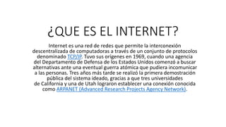 ¿QUE ES EL INTERNET?
Internet es una red de redes que permite la interconexión
descentralizada de computadoras a través de un conjunto de protocolos
denominado TCP/IP. Tuvo sus orígenes en 1969, cuando una agencia
del Departamento de Defensa de los Estados Unidos comenzó a buscar
alternativas ante una eventual guerra atómica que pudiera incomunicar
a las personas. Tres años más tarde se realizó la primera demostración
pública del sistema ideado, gracias a que tres universidades
de California y una de Utah lograron establecer una conexión conocida
como ARPANET (Advanced Research Projects Agency Network).
 