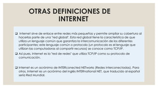 OTRAS DEFINICIONES DE
INTERNET
 Internet sirve de enlace entre redes más pequeñas y permite ampliar su cobertura al
hacerlas parte de una "red global". Esta red global tiene la característica de que
utiliza un lenguaje común que garantiza la intercomunicación de los diferentes
participantes; este lenguaje común o protocolo (un protocolo es el lenguaje que
utilizan las computadoras al compartir recursos) se conoce como TCP/IP.
 Así pues, Internet es la "red de redes" que utiliza TCP/IP como su protocolo de
comunicación.
 Internet es un acrónimo de INTERconected NETworks (Redes interconectadas). Para
otros, Internet es un acrónimo del inglés INTERnational NET, que traducido al español
sería Red Mundial.
 