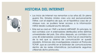 HISTORIA DEL INTERNET
• Los inicio de Internet nos remontan a los años 60. En plena
guerra fría, Estados Unidos crea una red exclusivamente
militar, con el objetivo de que, en el hipotético caso de un
ataque ruso, se pudiera tener acceso a la información
militar desde cualquier punto del país.
• Este red se creó en 1969 y se llamó ARPANET. En principio, la
red contaba con 4 ordenadores distribuidos entre distintas
universidades del país. Dos años después, ya contaba con
unos 40 ordenadores conectados. Tanto fue el crecimiento
de la red que su sistema de comunicación se quedó
obsoleto. Entonces dos investigadores crearon el Protocolo
TCP/IP, que se convirtió en el estándar de comunicaciones
dentro de las redes informáticas (actualmente seguimos
utilizando dicho protocolo).
 
