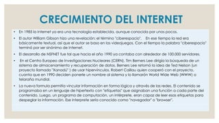 • En 1985 la Internet ya era una tecnología establecida, aunque conocida por unos pocos.
• El autor William Gibson hizo una revelación: el término "ciberespacio". En ese tiempo la red era
básicamente textual, así que el autor se baso en los videojuegos. Con el tiempo la palabra "ciberespacio"
terminó por ser sinónimo de Internet.
• El desarrollo de NSFNET fue tal que hacia el año 1990 ya contaba con alrededor de 100.000 servidores.
• En el Centro Europeo de Investigaciones Nucleares (CERN), Tim Berners Lee dirigía la búsqueda de un
sistema de almacenamiento y recuperación de datos. Berners Lee retomó la idea de Ted Nelson (un
proyecto llamado "Xanadú" ) de usar hipervínculos. Robert Caillau quien cooperó con el proyecto,
cuanta que en 1990 deciden ponerle un nombre al sistema y lo llamarón World Wide Web (WWW) o
telaraña mundial.
• La nueva formula permitía vincular información en forma lógica y através de las redes. El contenido se
programaba en un lenguaje de hipertexto con "etíquetas" que asignaban una función a cada parte del
contenido. Luego, un programa de computación, un intérprete, eran capaz de leer esas etiquetas para
despeglar la información. Ese interprete sería conocido como "navegador" o "browser".
CRECIMIENTO DEL INTERNET
 