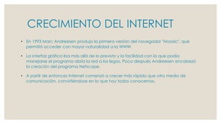 CRECIMIENTO DEL INTERNET
• En 1993 Marc Andreesen produjo la primera versión del navegador "Mosaic", que
permitió acceder con mayor naturalidad a la WWW.
• La interfaz gráfica iba más allá de lo previsto y la facilidad con la que podía
manejarse el programa abría la red a los legos. Poco después Andreesen encabezó
la creación del programa Netscape.
• A partir de entonces Internet comenzó a crecer más rápido que otro medio de
comunicación, convirtiéndose en lo que hoy todos conocemos.
 