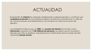 ACTUALIDAD
◦ El desarrollo de Internet ha superado ampliamente cualquier previsión y constituyó una
verdadera revolución en la sociedad moderna. El sistema se transformó en un pilar de
las comunicaciones, el entretenimiento y el comercio en todos los rincones del
planeta.
◦ Las estadísticas indican que, en 2006, los usuarios de Internet (conocidos como
internautas) superaron los 1.100 millones de personas. Se espera que en la próxima
década esa cifra se duplique, impulsada por la masificación de los accesos de alta
velocidad (banda ancha).
 