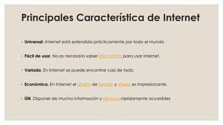 Principales Característica de Internet
◦ Universal. Internet está extendida prácticamente por todo el mundo.
◦ Fácil de usar. No es necesario saber informática para usar Internet.
◦ Variada. En Internet se puede encontrar casi de todo.
◦ Económica. En Internet el ahorro de tiempo y dinero es impresionante.
◦ Útil. Disponer de mucha información y servicios rápidamente accesibles
 
