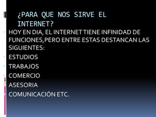 ¿PARA QUE NOS SIRVE EL
INTERNET?
 HOY EN DIA, EL INTERNETTIENE INFINIDAD DE
FUNCIONES,PERO ENTRE ESTAS DESTANCAN LAS
SIGUIENTES:
 ESTUDIOS
 TRABAJOS
 COMERCIO
 ASESORIA
 COMUNICACIÓN ETC.
 