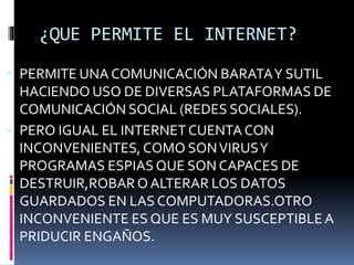 ¿QUE PERMITE EL INTERNET?
 PERMITE UNA COMUNICACIÓN BARATAY SUTIL
HACIENDO USO DE DIVERSAS PLATAFORMAS DE
COMUNICACIÓN SOCIAL (REDES SOCIALES).
 PERO IGUAL EL INTERNET CUENTA CON
INCONVENIENTES,COMO SONVIRUSY
PROGRAMAS ESPIAS QUE SON CAPACES DE
DESTRUIR,ROBAR O ALTERAR LOS DATOS
GUARDADOS EN LAS COMPUTADORAS.OTRO
INCONVENIENTE ES QUE ES MUY SUSCEPTIBLEA
PRIDUCIR ENGAÑOS.
 
