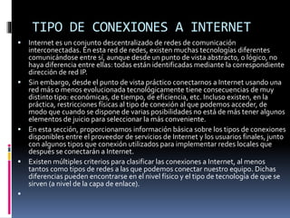 TIPO DE CONEXIONES A INTERNET
 Internet es un conjunto descentralizado de redes de comunicación
interconectadas. En esta red de redes, existen muchas tecnologías diferentes
comunicándose entre sí, aunque desde un punto de vista abstracto, o lógico, no
haya diferencia entre ellas: todas están identificadas mediante la correspondiente
dirección de red IP.
 Sin embargo, desde el punto de vista práctico conectarnos a Internet usando una
red más o menos evolucionada tecnológicamente tiene consecuencias de muy
distinto tipo: económicas, de tiempo, de eficiencia, etc. Incluso existen, en la
práctica, restricciones físicas al tipo de conexión al que podemos acceder, de
modo que cuando se dispone de varias posibilidades no está de más tener algunos
elementos de juicio para seleccionar la más conveniente.
 En esta sección, proporcionamos información básica sobre los tipos de conexiones
disponibles entre el proveedor de servicios de Internet y los usuarios finales, junto
con algunos tipos que conexión utilizados para implementar redes locales que
después se conectarán a Internet.
 Existen múltiples criterios para clasificar las conexiones a Internet, al menos
tantos como tipos de redes a las que podemos conectar nuestro equipo. Dichas
diferencias pueden encontrarse en el nivel físico y el tipo de tecnología de que se
sirven (a nivel de la capa de enlace).

 