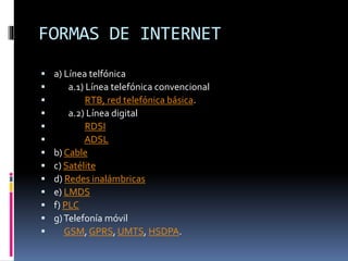FORMAS DE INTERNET
 a) Línea telfónica
 a.1) Línea telefónica convencional
 RTB, red telefónica básica.
 a.2) Línea digital
 RDSI
 ADSL
 b) Cable
 c) Satélite
 d) Redes inalámbricas
 e) LMDS
 f) PLC
 g)Telefonía móvil
 GSM, GPRS, UMTS, HSDPA.
 