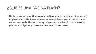 ¿QUE ES UNA PAGINA FLASH?
• Flash es un software(lea sobre el software orientado a vectores aquí)
originalmente diseñado para crear animaciones que se pueden usar
en páginas web. Usa vectores gráficos que son ideales para la web,
porque son ligeros y no consumen muchos recursos.
 