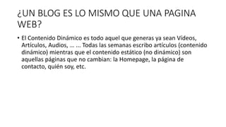 ¿UN BLOG ES LO MISMO QUE UNA PAGINA
WEB?
• El Contenido Dinámico es todo aquel que generas ya sean Vídeos,
Artículos, Audios, … ... Todas las semanas escribo artículos (contenido
dinámico) mientras que el contenido estático (no dinámico) son
aquellas páginas que no cambian: la Homepage, la página de
contacto, quién soy, etc.
 