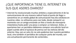 ¿QUE INPORTANCIA TIENE EL INTERNET EN
SUS QUE ASERES DIARIOS?
• Internet ha revolucionado muchos ámbitos y especialmente el de las
comunicaciones de una manera radical hasta el punto de llegar a
convertirse en un medio global de comunicación hoy día cotidiano en
nuestras vidas. Lo utilizamos para casi todo, desde compartir un
momento con un amigo enviando un foto a través de mensajería
instantánea hasta pedir una pizza o comprar un televisor. Antes, si
queríamos leer un periódico debíamos comprar una edición local en
papel cuando abría el quiosco de prensa con las noticias del día
anterior. Hoy, con un solo clic no solo podemos leer nuestro periódico
local, sino también el periódico de cualquier parte del mundo, con
una actualización permanente de contenidos.
 