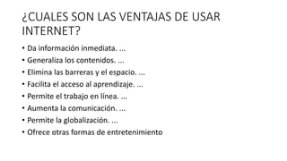 ¿CUALES SON LAS VENTAJAS DE USAR
INTERNET?
• Da información inmediata. ...
• Generaliza los contenidos. ...
• Elimina las barreras y el espacio. ...
• Facilita el acceso al aprendizaje. ...
• Permite el trabajo en línea. ...
• Aumenta la comunicación. ...
• Permite la globalización. ...
• Ofrece otras formas de entretenimiento
 