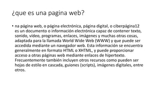¿que es una pagina web?
• na página web, o página electrónica, página digital, o ciberpágina1​2​
es un documento o información electrónica capaz de contener texto,
sonido, vídeo, programas, enlaces, imágenes y muchas otras cosas,
adaptada para la llamada World Wide Web (WWW) y que puede ser
accedida mediante un navegador web. Esta información se encuentra
generalmente en formato HTML o XHTML, y puede proporcionar
acceso a otras páginas web mediante enlaces de hipertexto.
Frecuentemente también incluyen otros recursos como pueden ser
hojas de estilo en cascada, guiones (scripts), imágenes digitales, entre
otros.
 
