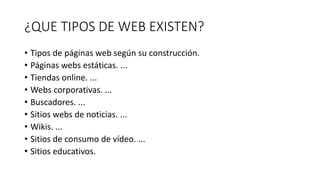 ¿QUE TIPOS DE WEB EXISTEN?
• Tipos de páginas web según su construcción.
• Páginas webs estáticas. ...
• Tiendas online. ...
• Webs corporativas. ...
• Buscadores. ...
• Sitios webs de noticias. ...
• Wikis. ...
• Sitios de consumo de vídeo. ...
• Sitios educativos.
 