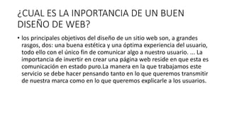 ¿CUAL ES LA INPORTANCIA DE UN BUEN
DISEÑO DE WEB?
• los principales objetivos del diseño de un sitio web son, a grandes
rasgos, dos: una buena estética y una óptima experiencia del usuario,
todo ello con el único fin de comunicar algo a nuestro usuario. ... La
importancia de invertir en crear una página web reside en que esta es
comunicación en estado puro.La manera en la que trabajamos este
servicio se debe hacer pensando tanto en lo que queremos transmitir
de nuestra marca como en lo que queremos explicarle a los usuarios.
 