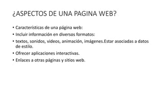 ¿ASPECTOS DE UNA PAGINA WEB?
• Características de una página web:
• Incluir información en diversos formatos:
• textos, sonidos, videos, animación, imágenes.Estar asociadas a datos
de estilo.
• Ofrecer aplicaciones interactivas.
• Enlaces a otras páginas y sitios web.
 