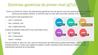 Dominios genéricos de primer nivel (gTLD)
Como su nombre lo indica, las extensiones genéricas son las que se usan de manera general y cualquier
persona que desee comprar un dominio para su sitio web las puede solicitar en su registro.
Las tres gTLD más populares son:
 .com = comercial
 .net = network, red
 .org = organizaciones
A estas se añaden otras gTLD muy conocidas como:
 .biz = negocios
 .info = información
 .name = nombre
Eso sin olvidar el .gob y el .edu, que son exclusivas de instituciones gubernamentales y educativas,
respectivamente, y para cuyo registro se deben cumplir requisitos más estrictos por tratarse de dos
importantes sectores de la sociedad.
 