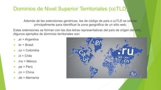 Dominios de Nivel Superior Territoriales (ccTLD).
Además de las extensiones genéricas, las de código de país o ccTLD se utilizan
principalmente para identificar la zona geográfica de un sitio web.
Estas extensiones se forman con las dos letras representativas del país de origen del sitio.
Algunos ejemplos de dominios territoriales son:
 .ar = Argentina
 .br = Brasil
 .co = Colombia
 .cl = Chile
 .mx = México
 .pe = Perú
 .cn = China
 .de = Alemania
 