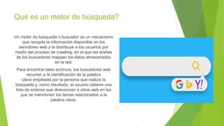 Qué es un motor de búsqueda?
Un motor de búsqueda o buscador es un mecanismo
que recopila la información disponible en los
servidores web y la distribuye a los usuarios por
medio del proceso de crawling, en el que las arañas
de los buscadores mapean los datos almacenados
en la red.
Para encontrar tales archivos, los buscadores web
recurren a la identificación de la palabra
clave empleada por la persona que realiza la
búsqueda y, como resultado, el usuario obtiene una
lista de enlaces que direccionan a sitios web en los
que se mencionan los temas relacionados a la
palabra clave.
 