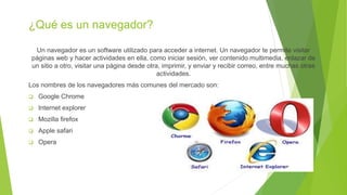 ¿Qué es un navegador?
Un navegador es un software utilizado para acceder a internet. Un navegador te permite visitar
páginas web y hacer actividades en ella, como iniciar sesión, ver contenido multimedia, enlazar de
un sitio a otro, visitar una página desde otra, imprimir, y enviar y recibir correo, entre muchas otras
actividades.
Los nombres de los navegadores más comunes del mercado son:
 Google Chrome
 Internet explorer
 Mozilla firefox
 Apple safari
 Opera
 