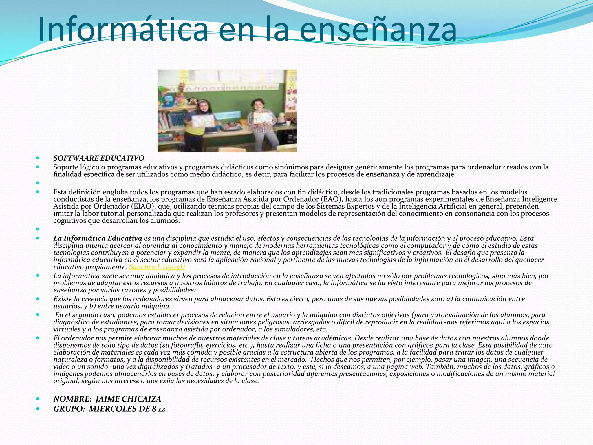 Informática en la enseñanza SOFTWAARE EDUCATIVO Soporte lógico o programas educativos y programas didácticos como sinónimos para designar genéricamente los programas para ordenador creados con la finalidad específica de ser utilizados como medio didáctico, es decir, para facilitar los procesos de enseñanza y de aprendizaje.  Esta definición engloba todos los programas que han estado elaborados con fin didáctico, desde los tradicionales programas basados en los modelos conductistas de la enseñanza, los programas de Enseñanza Asistida por Ordenador (EAO), hasta los aun programas experimentales de Enseñanza Inteligente Asistida por Ordenador (EIAO), que, utilizando técnicas propias del campo de los Sistemas Expertos y de la Inteligencia Artificial en general, pretenden imitar la labor tutorial personalizada que realizan los profesores y presentan modelos de representación del conocimiento en consonancia con los procesos cognitivos que desarrollan los alumnos.  La Informática Educativa es una disciplina que estudia el uso, efectos y consecuencias de las tecnologías de la información y el proceso educativo. Esta disciplina intenta acercar al aprendiz al conocimiento y manejo de modernas herramientas tecnológicas como el computador y de cómo el estudio de estas tecnologías contribuyen a potenciar y expandir la mente, de manera que los aprendizajes sean más significativos y creativos. El desafío que presenta la informática educativa en el sector educativo será la aplicación racional y pertinente de las nuevas tecnologías de la información en el desarrollo del quehacer educativo propiamente. Sánchez J. (1995))La informática suele ser muy dinámica y los procesos de introducción en la enseñanza se ven afectados no sólo por problemas tecnológicos, sino más bien, por problemas de adaptar estos recursos a nuestros hábitos de trabajo. En cualquier caso, la informática se ha visto interesante para mejorar los procesos de enseñanza por varias razones y posibilidades:Existe la creencia que los ordenadores sirven para almacenar datos. Esto es cierto, pero unas de sus nuevas posibilidades son: a) la comunicación entre usuarios, y b) entre usuario máquina. En el segundo caso, podemos establecer procesos de relación entre el usuario y la máquina con distintos objetivos (para autoevaluación de los alumnos, para diagnóstico de estudiantes, para tomar decisiones en situaciones peligrosas, arriesgadas o difícil de reproducir en la realidad -nos referimos aquí a los espacios virtuales y a los programas de enseñanza asistida por ordenador, a los simuladores, etc.El ordenador nos permite elaborar muchos de nuestros materiales de clase y tareas académicas. Desde realizar una base de datos con nuestros alumnos donde disponemos de todo tipo de datos (su fotografía, ejercicios, etc.), hasta realizar una ficha o una presentación con gráficos para la clase. Esta posibilidad de auto elaboración de materiales es cada vez más cómoda y posible gracias a la estructura abierta de los programas, a la facilidad para tratar los datos de cualquier naturaleza o formatos, y a la disponibilidad de recursos existentes en el mercado.  Hechos que nos permiten, por ejemplo, pasar una imagen, una secuencia de vídeo o un sonido -una vez digitalizados y tratados- a un procesador de texto, y este, si lo deseamos, a una página web. También, muchos de los datos, gráficos o imágenes podemos almacenarlos en bases de datos, y elaborar con posterioridad diferentes presentaciones, exposiciones o modificaciones de un mismo material original, según nos interese o nos exija las necesidades de la clase.NOMBRE:  JAIME CHICAIZA GRUPO:  MIERCOLES DE 8 12