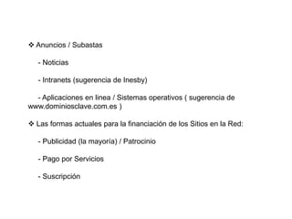  Anuncios / Subastas     - Noticias     - Intranets (sugerencia de Inesby)     - Aplicaciones en linea / Sistemas operativos ( sugerencia de    www.dominiosclave.com.es )                  Las formas actuales para la financiación de los Sitios en la Red:     - Publicidad (la mayoría) / Patrocinio     - Pago por Servicios     - Suscripción