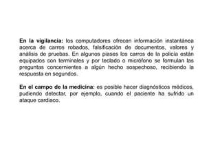 En la vigilancia: los computadores ofrecen información instantánea acerca de carros robados, falsificación de documentos, valores y análisis de pruebas. En algunos piases los carros de la policía están equipados con terminales y por teclado o micrófono se formulan las preguntas concernientes a algún hecho sospechoso, recibiendo la respuesta en segundos.En el campo de la medicina: es posible hacer diagnósticos médicos, pudiendo detectar, por ejemplo, cuando el paciente ha sufrido un ataque cardiaco.