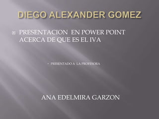 DIEGO ALEXANDER GOMEZ PRESENTACION  EN POWER POINT ACERCA DE QUE ES EL IVA PRESENTADO A  LA PROFESORA                    ANA EDELMIRA GARZON  