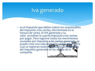  es el impuesto que deben cobrar los responsables
del impuesto a las ventas, discriminado en la
factura de venta. El IVA generado y su
valor acreditan la cuenta impuesto a las ventas
por pagar. Para registrar todos los movimientos
causados por impuesto a las ventas generado, se
puede crear una subcuenta del código 2408, en la
cual se registran todos los créditos provenientes
del impuesto generado en las ventas de la
compañía.
Iva generado
 