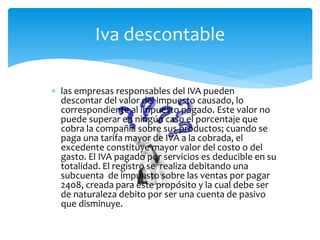  las empresas responsables del IVA pueden
descontar del valor del impuesto causado, lo
correspondiente al impuesto pagado. Este valor no
puede superar en ningún caso el porcentaje que
cobra la compañía sobre sus productos; cuando se
paga una tarifa mayor de IVA a la cobrada, el
excedente constituye mayor valor del costo o del
gasto. El IVA pagado por servicios es deducible en su
totalidad. El registro se realiza debitando una
subcuenta de impuesto sobre las ventas por pagar
2408, creada para este propósito y la cual debe ser
de naturaleza debito por ser una cuenta de pasivo
que disminuye.
Iva descontable
 