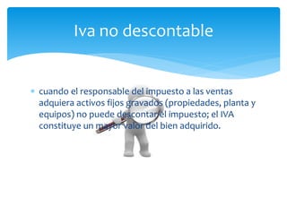  cuando el responsable del impuesto a las ventas
adquiera activos fijos gravados (propiedades, planta y
equipos) no puede descontar el impuesto; el IVA
constituye un mayor valor del bien adquirido.
Iva no descontable
 