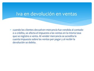  cuando los clientes devuelven mercancía fue vendida al contado
o a crédito, se afecta el impuesto a las ventas en la misma tasa
que se registro a venta. Al vender mercancía se acredita la
cuenta impuesto sobre las ventas por pagar y al recibir la
devolución se debita.
Iva en devolución en ventas
 
