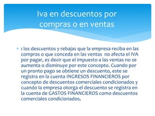  : los descuentos y rebajas que la empresa reciba en las
compras o que conceda en las ventas no afecta el IVA
por pagar, es decir que el impuesto a las ventas no se
aumenta o disminuye por este concepto. Cuando por
un pronto pago se obtiene un descuento, este se
registra en la cuenta INGRESOS FINANCIEROS por
concepto de descuentos comerciales condicionados y
cuando la empresa otorga el descuento se registra en
la cuenta de GASTOS FINANCIEROS como descuentos
comerciales condicionados.
Iva en descuentos por
compras o en ventas
 