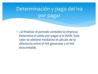  : al finalizar el período contable la empresa
determina el saldo por pagar a la DIAN. Este
valor se obtiene mediante el cálculo de la
diferencia entre el IVA generado y el IVA
descontable.
Determinación y pago del iva
por pagar
 