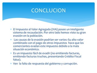  El Impuesto al Valor Agregado (IVA) posee un inteligente
sistema de recaudación. Por otro lado hemos visto su gran
evasión en la población.
 Las causas de la evasión podrían ser varios:-Su alto valor
combinado con el pago de otros impuestos hace que los
comerciantes evadan este impuesto debido a la mala
situación económica.
 Es un impuesto fácil de evadir (no emitiendo facturas,
emitiendo facturas truchas, presentando Crédito Fiscal
falso).
 Ven la falta de respuesta del gobierno y corrupción.
CONCLUCION
 