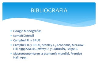  Google Monografías
 comMcConnell
 Campbell R. y BRUE
 Campbell R. y BRUE, Stanley L., Economía, McGraw-
Hill, 1997.SACHS Jeffrey D. y LARRAÍN, Felipe B.
 Macroeconomía en la economía mundial, Prentice
Hall, 1994.
BIBLIOGRAFIA
 
