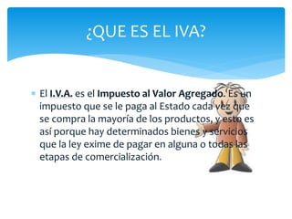  El I.V.A. es el Impuesto al Valor Agregado. Es un
impuesto que se le paga al Estado cada vez que
se compra la mayoría de los productos, y esto es
así porque hay determinados bienes y servicios
que la ley exime de pagar en alguna o todas las
etapas de comercialización.
¿QUE ES EL IVA?
 