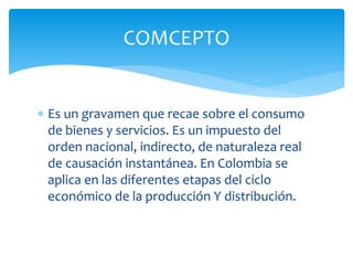 Es un gravamen que recae sobre el consumo
de bienes y servicios. Es un impuesto del
orden nacional, indirecto, de naturaleza real
de causación instantánea. En Colombia se
aplica en las diferentes etapas del ciclo
económico de la producción Y distribución.
COMCEPTO
 
