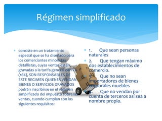 Régimen simplificado
 consiste en un tratamiento
especial que se ha diseñado para
los comerciantes minoristas
detallistas, cuyas ventas estén
gravadas a la tarifa general del IVA
(16%), SON RESPONSABLES DE
ESTE REGIMEN QUIENES VENDAN
BIENES O SERVICIOS GRAVADOS
podrán inscribirse en el régimen
simplificado del impuesto sobre las
ventas, cuando cumplan con los
siguientes requisitos:
 1. Que sean personas
naturales
 2. Que tengan máximo
dos establecimientos de
comercio.
 3. Que no sean
importadores de bienes
corporales muebles
 4. Que no vendan por
cuenta de terceros así sea a
nombre propio.
 