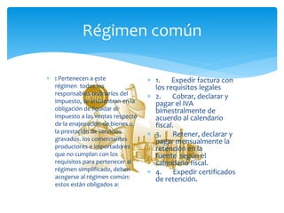 Régimen común
 : Pertenecen a este
régimen todos los
responsables ordinarios del
impuesto, se encuentran en la
obligación de liquidar el
impuesto a las ventas respecto
de la enajenación de bienes o
la prestación de servicios
gravados. los comerciantes
productores e importadores
que no cumplan con los
requisitos para pertenecer al
régimen simplificado, deben
acogerse al régimen común:
estos están obligados a:
 1. Expedir factura con
los requisitos legales
 2. Cobrar, declarar y
pagar el IVA
bimestralmente de
acuerdo al calendario
fiscal.
 3. Retener, declarar y
pagar mensualmente la
retención en la
fuente según el
calendario fiscal.
 4. Expedir certificados
de retención.
 
