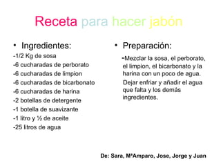 Receta   para   hacer   jabón   Ingredientes : -1/2 Kg de sosa -6  cucharadas  de perborato - 6 cucharadas de limpion -6 cucharadas de bicarbonato -6 cucharadas de harina -2 botellas de detergente -1 botella de suavizante -1 litro y ½ de aceite -25 litros de agua Preparación: - Mezclar la sosa, el perborato, el limpion, el bicarbonato y la harina con un poco de agua. Dejar enfriar y añadir el agua que falta y los demás ingredientes. De: Sara, MªAmparo, Jose, Jorge y Juan  