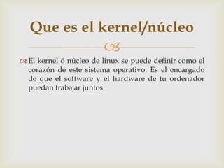 Que es el kernel/núcleo
                        
 El kernel ó núcleo de linux se puede definir como el
  corazón de este sistema operativo. Es el encargado
  de que el software y el hardware de tu ordenador
  puedan trabajar juntos.
 