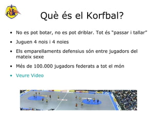 Què és el Korfbal? No es pot botar, no es pot driblar. Tot és “passar i tallar” Juguen 4 nois i 4 noies Els emparellaments defensius són entre jugadors del mateix sexe Més de 100.000 jugadors federats a tot el món Veure Video 