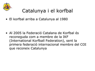 Catalunya i el korfbal El korfbal arriba a Catalunya al 1980 Al 2005 la Federació Catalana de Korfbal és reconeguda com a membre de la IKF (International Korfball Federation), sent la primera federació internacional membre del COI que reconeix Catalunya 