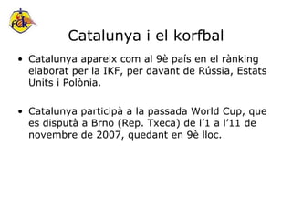 Catalunya i el korfbal Catalunya apareix com al 9è país en el rànking elaborat per la IKF, per davant de Rússia, Estats Units i Polònia. Catalunya participà a la passada World Cup, que es disputà a Brno (Rep. Txeca) de l’1 a l’11 de novembre de 2007, quedant en 9è lloc. 